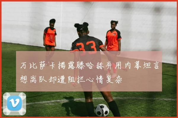 万比萨卡揭露滕哈赫弃用内幕坦言想离队却遭阻拦心情复杂