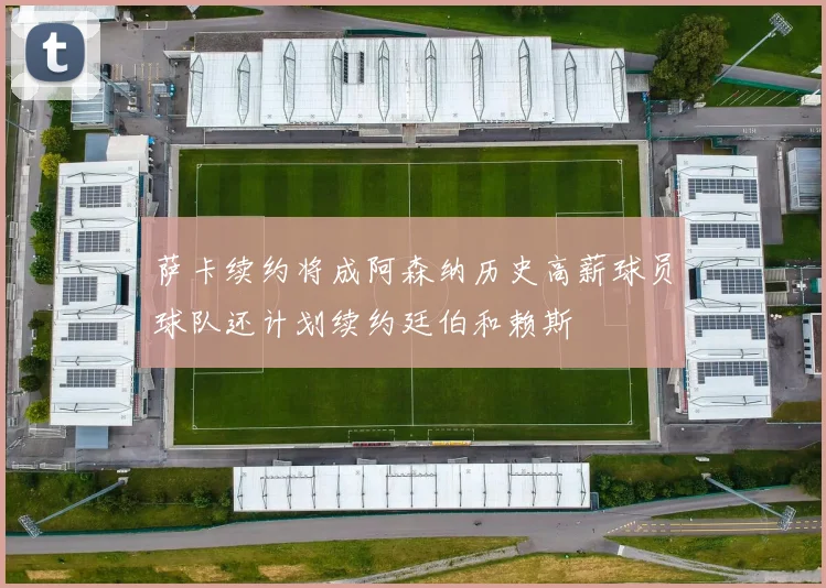 萨卡续约将成阿森纳历史高薪球员球队还计划续约廷伯和赖斯