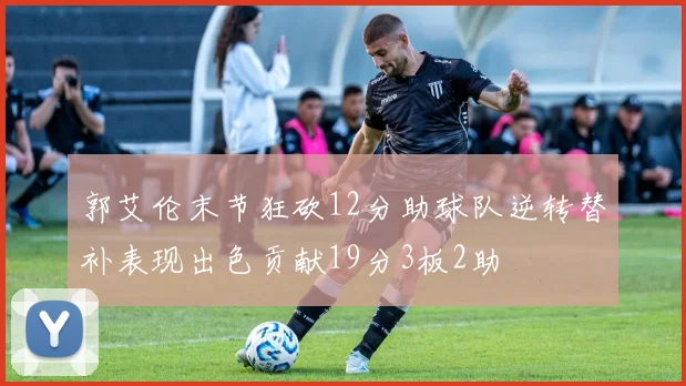 郭艾伦末节狂砍12分助球队逆转替补表现出色贡献19分3板2助