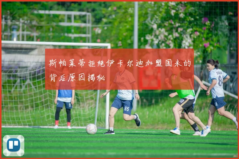 斯帕莱蒂拒绝伊卡尔迪加盟国米的背后原因揭秘