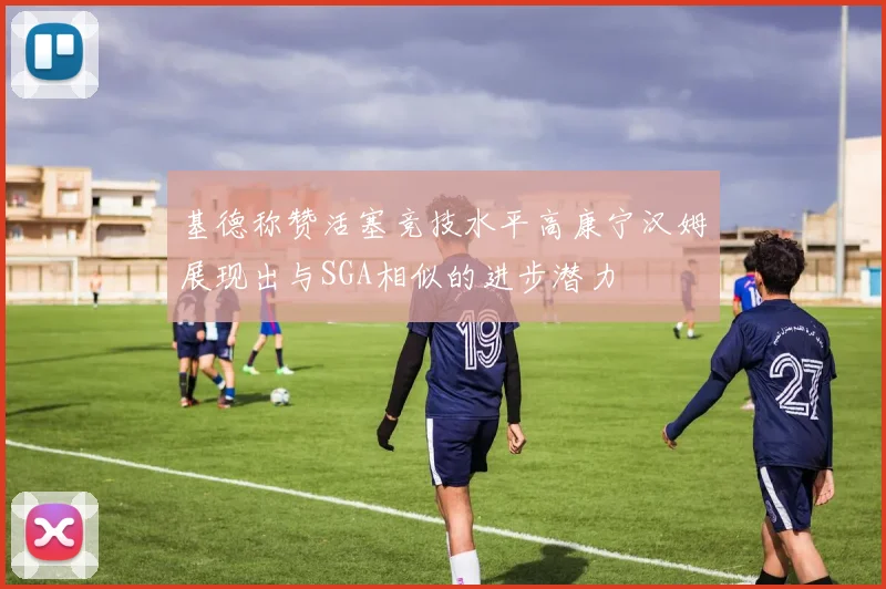 基德称赞活塞竞技水平高康宁汉姆展现出与SGA相似的进步潜力