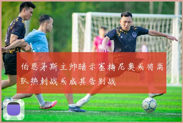 伯恩茅斯主帅暗示塞梅尼奥或将离队热刺战或成其告别战