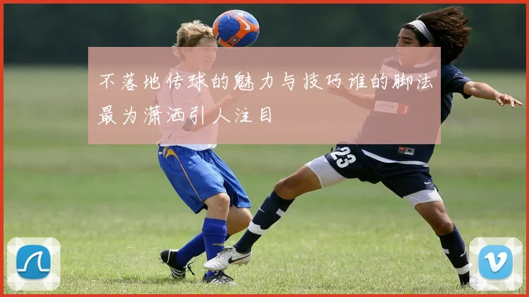 不落地传球的魅力与技巧谁的脚法最为潇洒引人注目