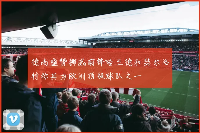 德尚盛赞挪威前锋哈兰德和瑟尔洛特称其为欧洲顶级球队之一