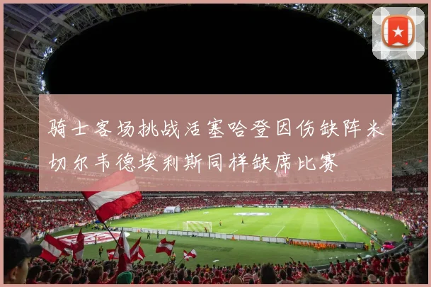 骑士客场挑战活塞哈登因伤缺阵米切尔韦德埃利斯同样缺席比赛