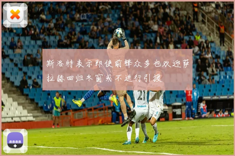 斯洛特表示即使前锋众多也欢迎萨拉赫回归冬窗或不进行引援
