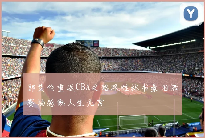 郭艾伦重返CBA之路艰难林书豪泪洒赛场感慨人生无常