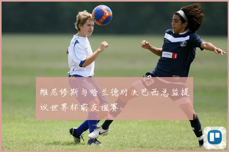 维尼修斯与哈兰德对决巴西总监提议世界杯前友谊赛