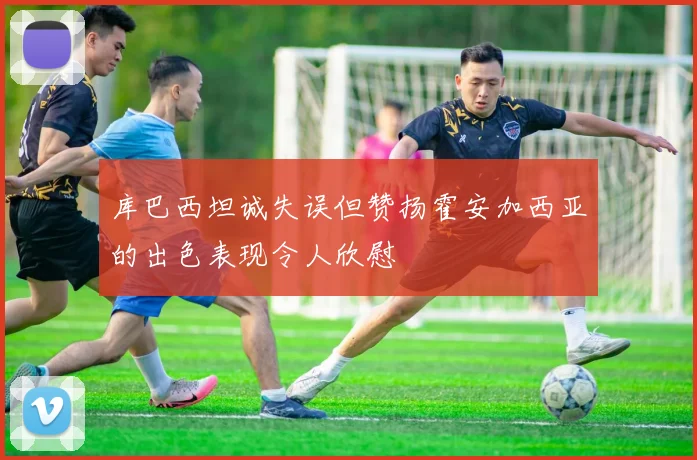 库巴西坦诚失误但赞扬霍安加西亚的出色表现令人欣慰