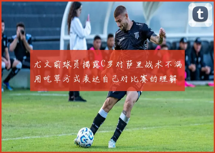 尤文前球员揭露C罗对萨里战术不满用吃草方式表达自己对比赛的理解