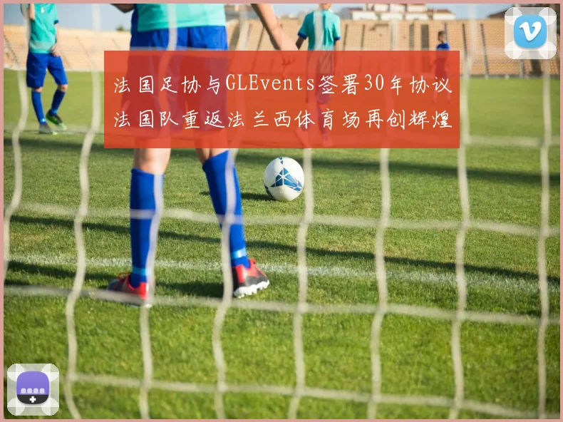 法国足协与GLEvents签署30年协议法国队重返法兰西体育场再创辉煌