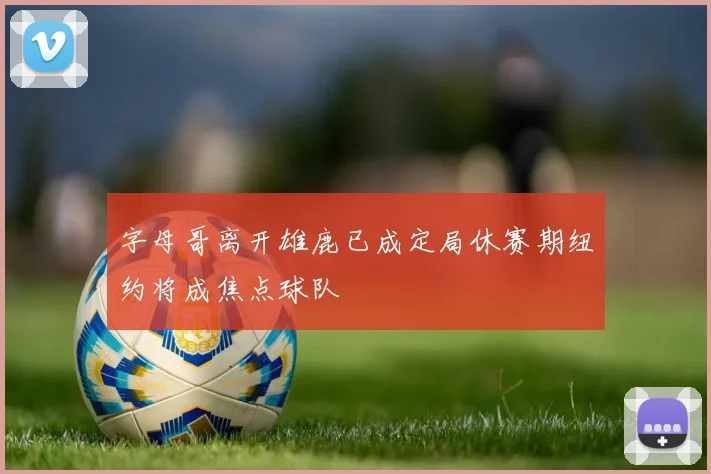 字母哥离开雄鹿已成定局休赛期纽约将成焦点球队