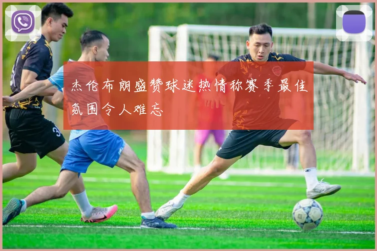 杰伦布朗盛赞球迷热情称赛季最佳氛围令人难忘