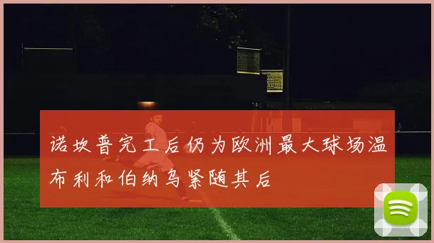 诺坎普完工后仍为欧洲最大球场温布利和伯纳乌紧随其后