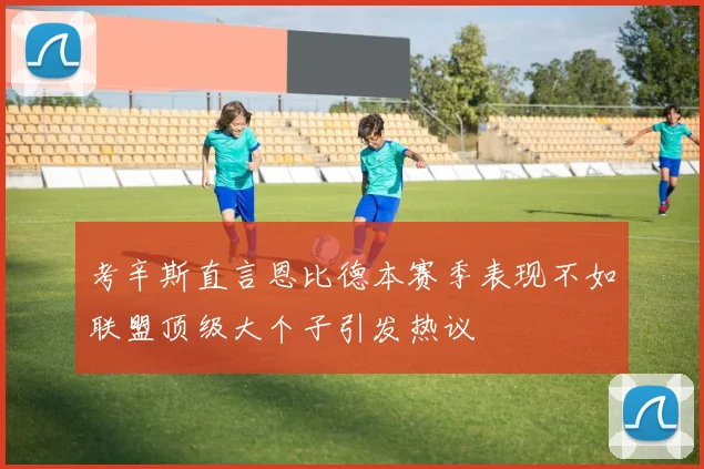 考辛斯直言恩比德本赛季表现不如联盟顶级大个子引发热议