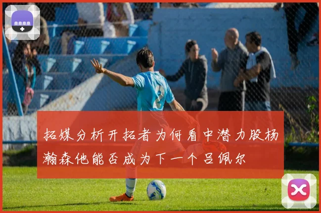 拓媒分析开拓者为何看中潜力股杨瀚森他能否成为下一个吕佩尔
