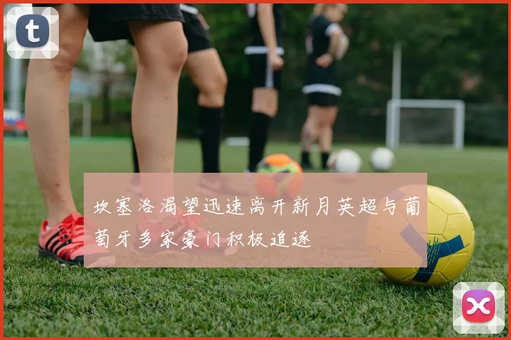 坎塞洛渴望迅速离开新月英超与葡萄牙多家豪门积极追逐