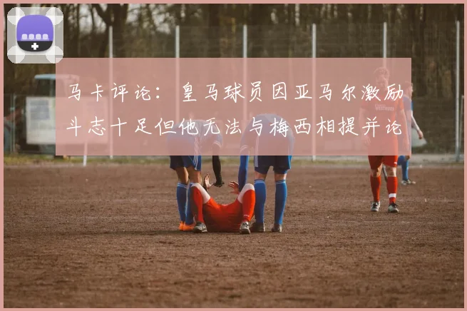 马卡评论：皇马球员因亚马尔激励斗志十足但他无法与梅西相提并论