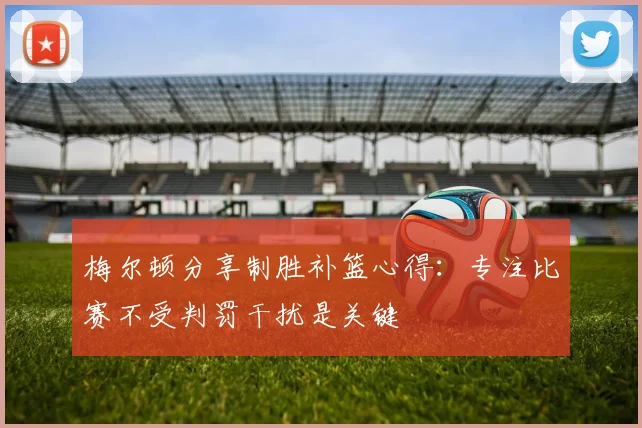 梅尔顿分享制胜补篮心得：专注比赛不受判罚干扰是关键