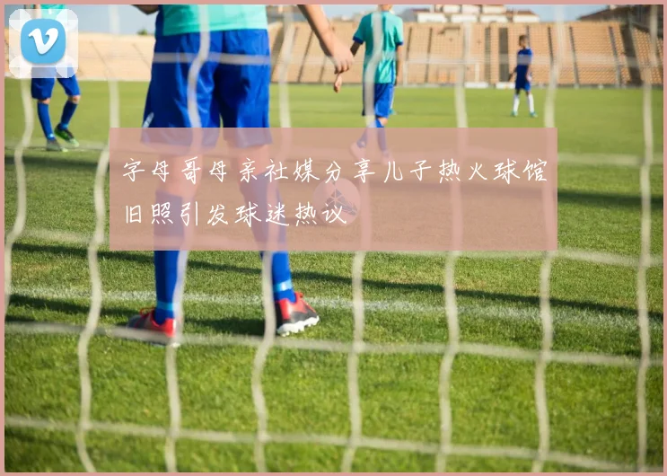 字母哥母亲社媒分享儿子热火球馆旧照引发球迷热议