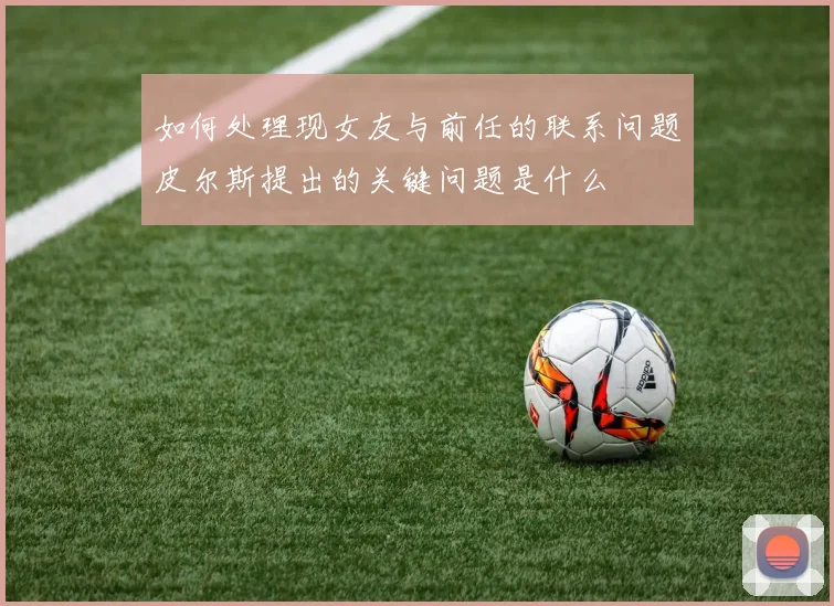 如何处理现女友与前任的联系问题皮尔斯提出的关键问题是什么