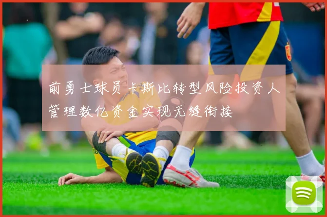 前勇士球员卡斯比转型风险投资人管理数亿资金实现无缝衔接