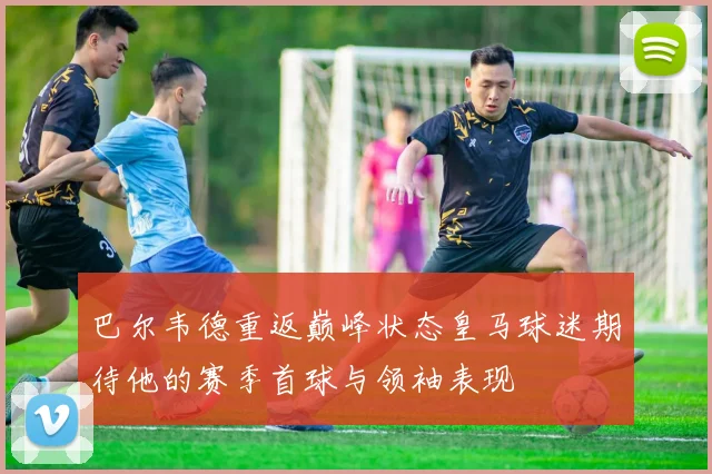 巴尔韦德重返巅峰状态皇马球迷期待他的赛季首球与领袖表现