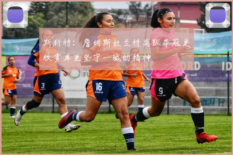 斯科特：詹姆斯杜兰特离队夺冠更欣赏库里坚守一城的精神