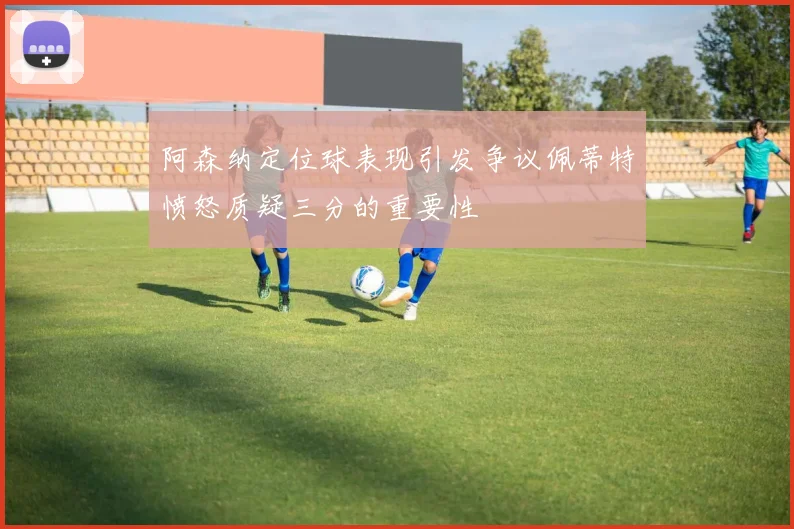 阿森纳定位球表现引发争议佩蒂特愤怒质疑三分的重要性