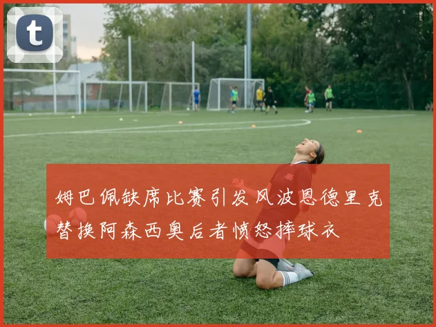 姆巴佩缺席比赛引发风波恩德里克替换阿森西奥后者愤怒摔球衣