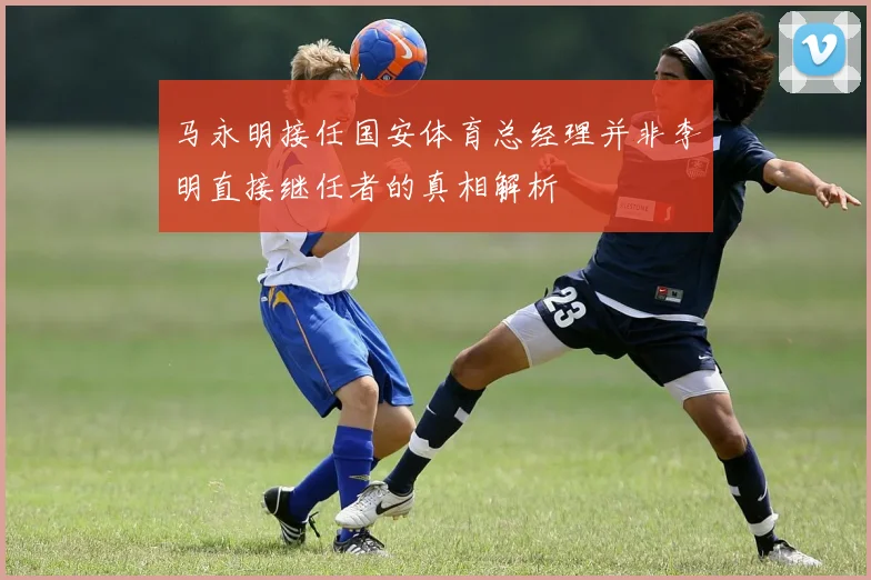 马永明接任国安体育总经理并非李明直接继任者的真相解析