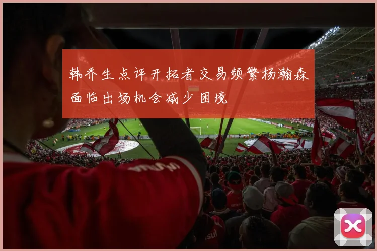 韩乔生点评开拓者交易频繁杨瀚森面临出场机会减少困境