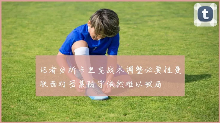 记者分析卡里克战术调整必要性曼联面对密集防守依然难以破局