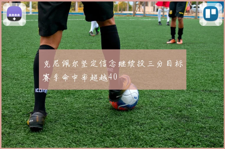 克尼佩尔坚定信念继续投三分目标赛季命中率超越40