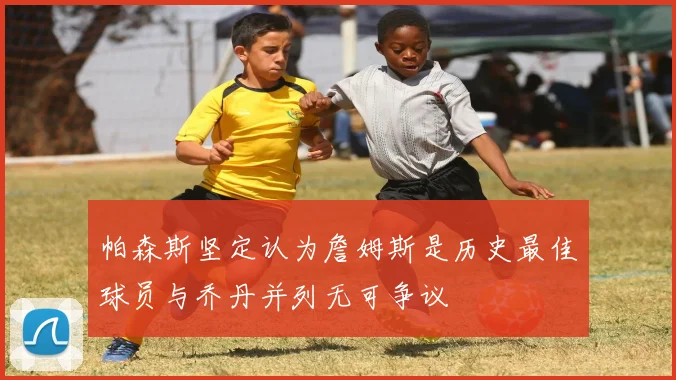 帕森斯坚定认为詹姆斯是历史最佳球员与乔丹并列无可争议