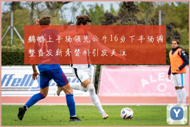鹈鹕上半场领先公牛16分下半场调整首发新秀替补引发关注