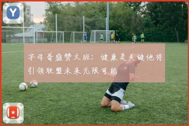 字母哥盛赞文班：健康是关键他将引领联盟未来无限可能