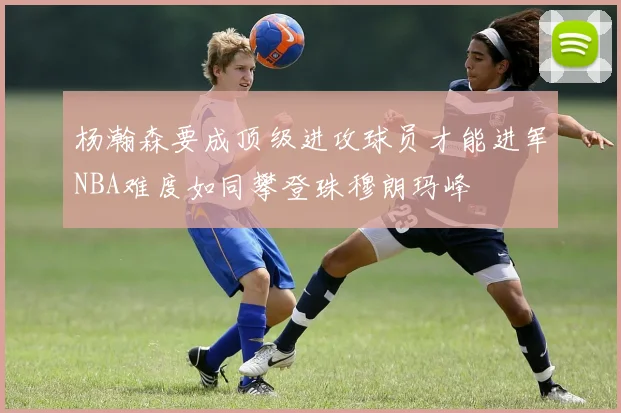 杨瀚森要成顶级进攻球员才能进军NBA难度如同攀登珠穆朗玛峰
