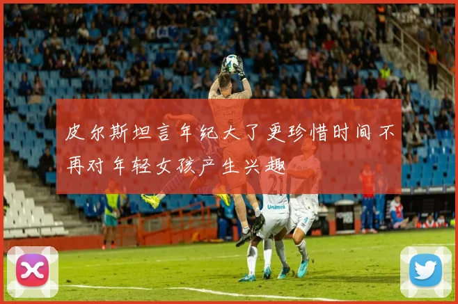 皮尔斯坦言年纪大了更珍惜时间不再对年轻女孩产生兴趣