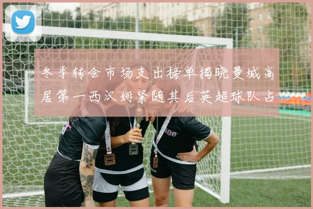 冬季转会市场支出榜单揭晓曼城高居第一西汉姆紧随其后英超球队占据五席