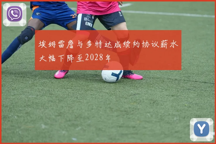 埃姆雷詹与多特达成续约协议薪水大幅下降至2028年