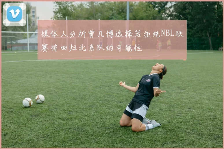 媒体人分析曾凡博选择若拒绝NBL联赛将回归北京队的可能性